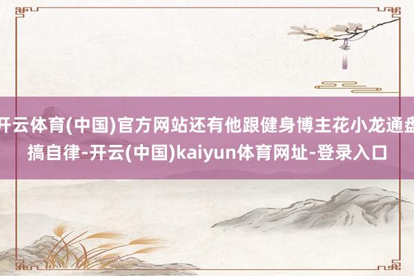 开云体育(中国)官方网站还有他跟健身博主花小龙通盘搞自律-开云(中国)kaiyun体育网址-登录入口