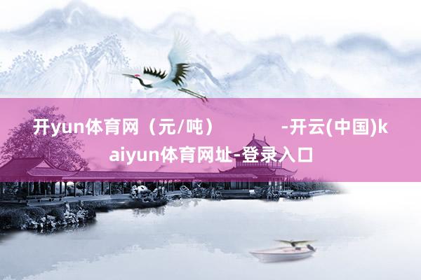 开yun体育网（元/吨）            -开云(中国)kaiyun体育网址-登录入口