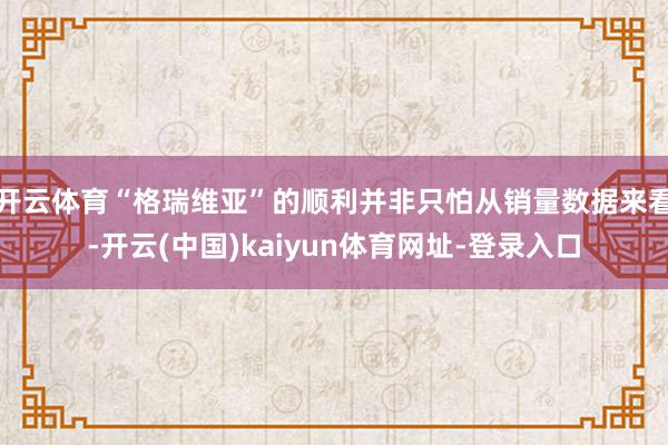 开云体育“格瑞维亚”的顺利并非只怕从销量数据来看-开云(中国)kaiyun体育网址-登录入口