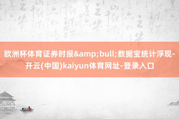 欧洲杯体育证券时报&bull;数据宝统计浮现-开云(中国)kaiyun体育网址-登录入口