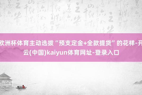 欧洲杯体育主动选拔“预支定金+全款提货”的花样-开云(中国)kaiyun体育网址-登录入口