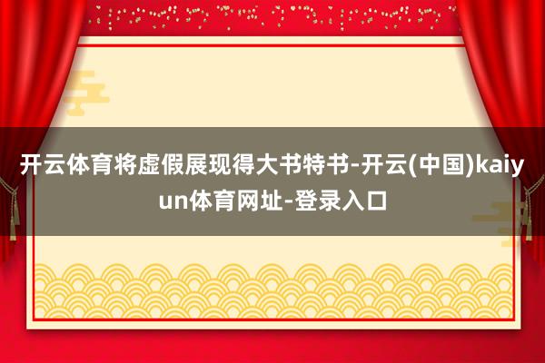 开云体育将虚假展现得大书特书-开云(中国)kaiyun体育网址-登录入口
