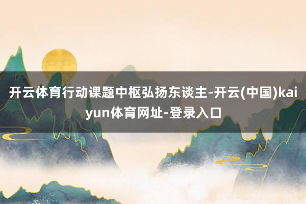 开云体育行动课题中枢弘扬东谈主-开云(中国)kaiyun体育网址-登录入口
