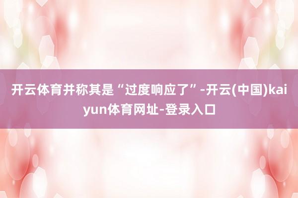 开云体育并称其是“过度响应了”-开云(中国)kaiyun体育网址-登录入口