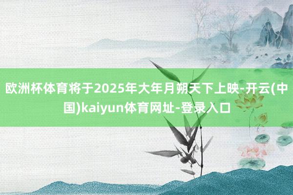 欧洲杯体育将于2025年大年月朔天下上映-开云(中国)kaiyun体育网址-登录入口