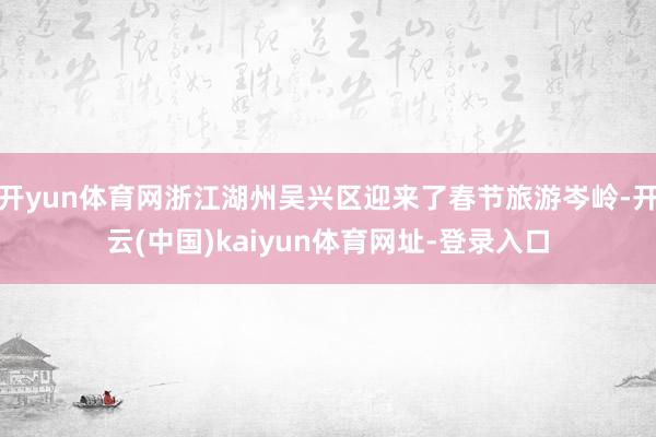 开yun体育网浙江湖州吴兴区迎来了春节旅游岑岭-开云(中国)kaiyun体育网址-登录入口