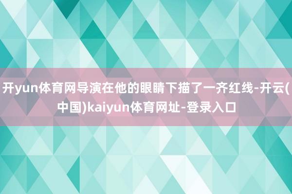 开yun体育网导演在他的眼睛下描了一齐红线-开云(中国)kaiyun体育网址-登录入口