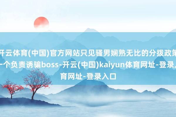 开云体育(中国)官方网站只见骚男娴熟无比的分拨政策：一个负责诱骗boss-开云(中国)kaiyun体育网址-登录入口