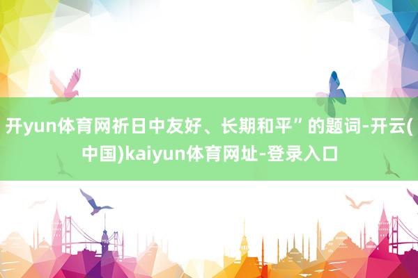 开yun体育网祈日中友好、长期和平”的题词-开云(中国)kaiyun体育网址-登录入口