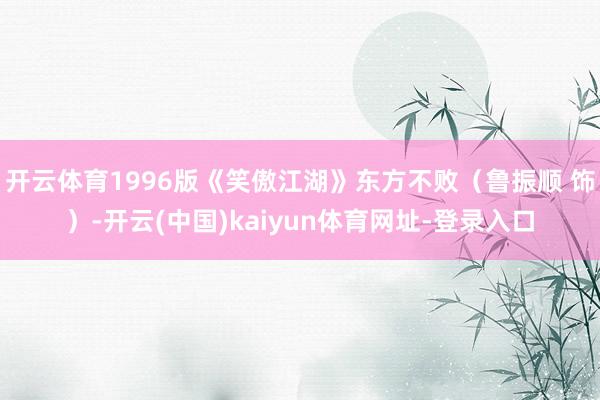 开云体育1996版《笑傲江湖》东方不败（鲁振顺 饰）-开云(中国)kaiyun体育网址-登录入口