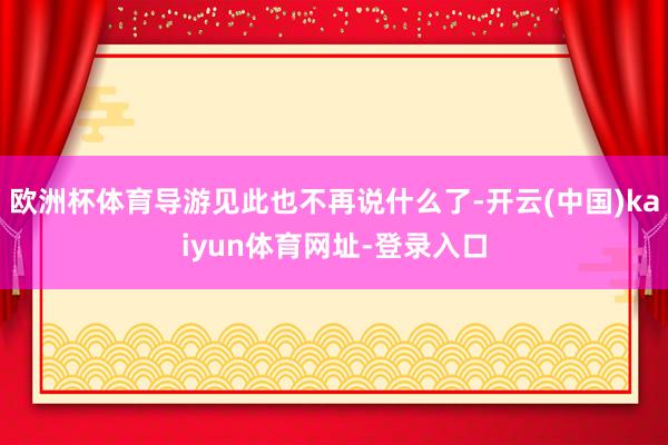 欧洲杯体育导游见此也不再说什么了-开云(中国)kaiyun体育网址-登录入口