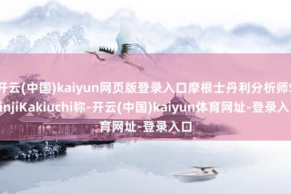 开云(中国)kaiyun网页版登录入口摩根士丹利分析师ShinjiKakiuchi称-开云(中国)kaiyun体育网址-登录入口