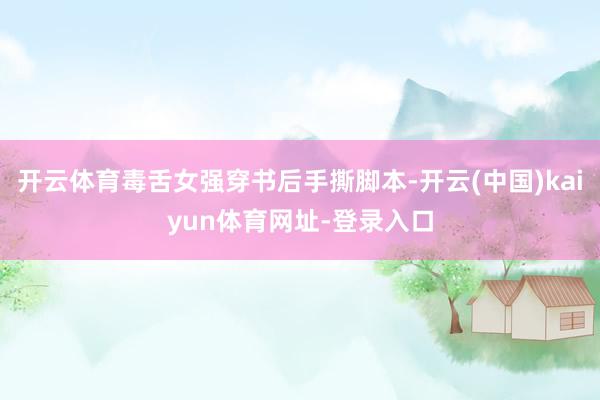 开云体育毒舌女强穿书后手撕脚本-开云(中国)kaiyun体育网址-登录入口