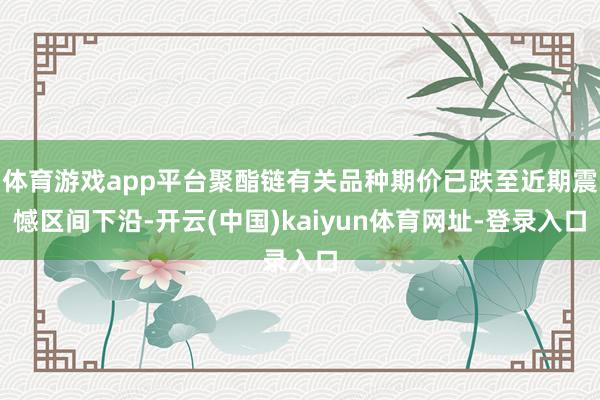 体育游戏app平台聚酯链有关品种期价已跌至近期震憾区间下沿-开云(中国)kaiyun体育网址-登录入口