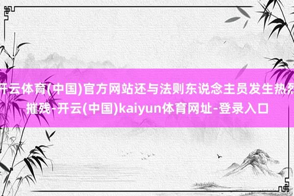 开云体育(中国)官方网站还与法则东说念主员发生热烈摧残-开云(中国)kaiyun体育网址-登录入口