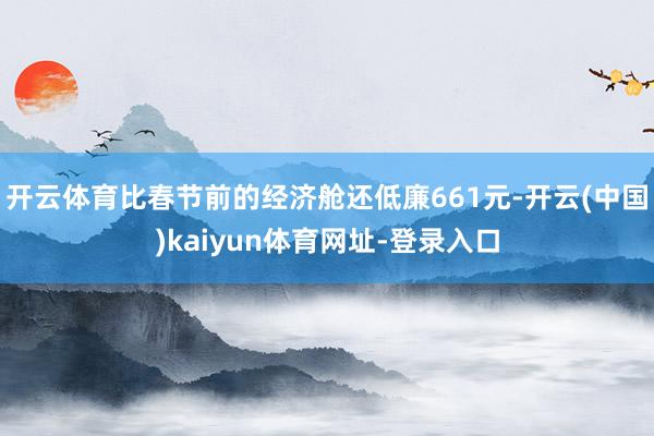 开云体育比春节前的经济舱还低廉661元-开云(中国)kaiyun体育网址-登录入口