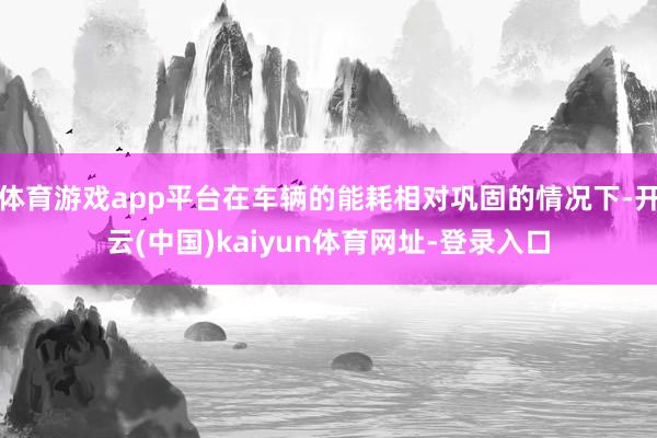 体育游戏app平台在车辆的能耗相对巩固的情况下-开云(中国)kaiyun体育网址-登录入口