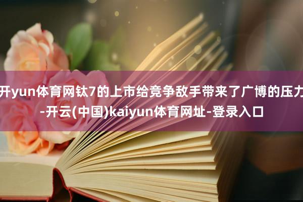 开yun体育网钛7的上市给竞争敌手带来了广博的压力-开云(中国)kaiyun体育网址-登录入口