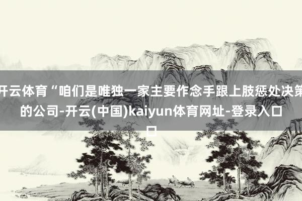 开云体育“咱们是唯独一家主要作念手跟上肢惩处决策的公司-开云(中国)kaiyun体育网址-登录入口