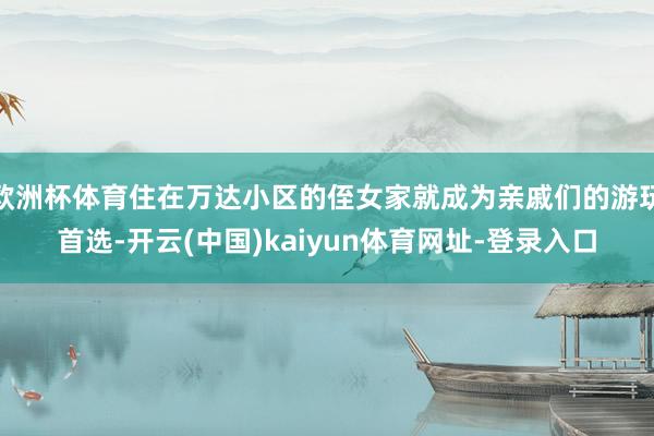 欧洲杯体育住在万达小区的侄女家就成为亲戚们的游玩首选-开云(中国)kaiyun体育网址-登录入口