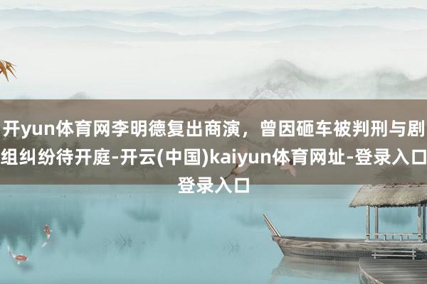 开yun体育网李明德复出商演，曾因砸车被判刑与剧组纠纷待开庭-开云(中国)kaiyun体育网址-登录入口