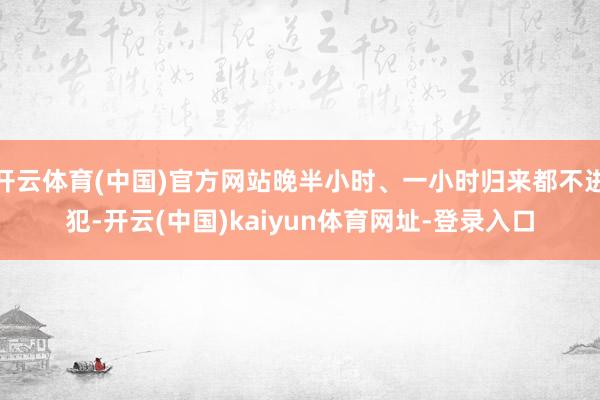 开云体育(中国)官方网站晚半小时、一小时归来都不进犯-开云(中国)kaiyun体育网址-登录入口