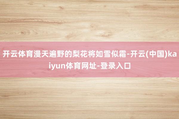 开云体育漫天遍野的梨花将如雪似霜-开云(中国)kaiyun体育网址-登录入口