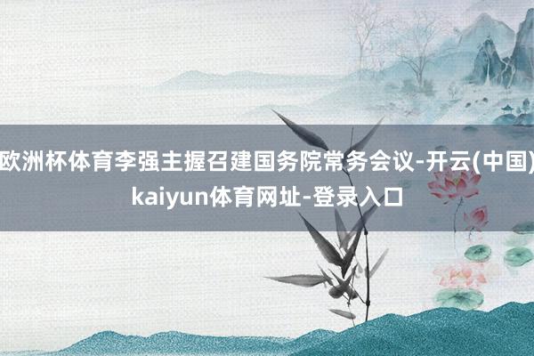 欧洲杯体育李强主握召建国务院常务会议-开云(中国)kaiyun体育网址-登录入口