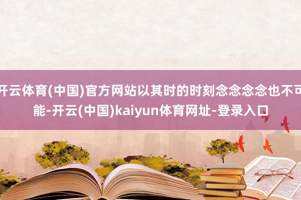 开云体育(中国)官方网站以其时的时刻念念念念也不可能-开云(中国)kaiyun体育网址-登录入口