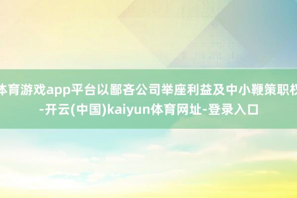 体育游戏app平台以鄙吝公司举座利益及中小鞭策职权-开云(中国)kaiyun体育网址-登录入口