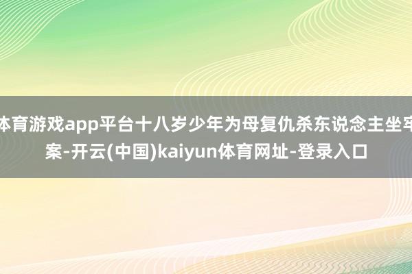 体育游戏app平台十八岁少年为母复仇杀东说念主坐牢案-开云(中国)kaiyun体育网址-登录入口