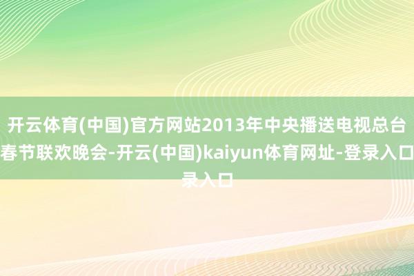 开云体育(中国)官方网站2013年中央播送电视总台春节联欢晚会-开云(中国)kaiyun体育网址-登录入口
