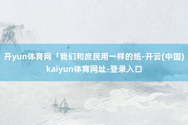 开yun体育网「我们和庶民用一样的纸-开云(中国)kaiyun体育网址-登录入口