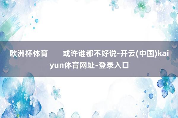 欧洲杯体育       或许谁都不好说-开云(中国)kaiyun体育网址-登录入口
