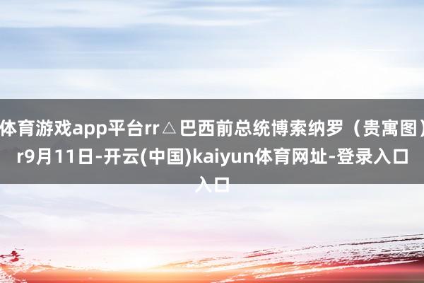 体育游戏app平台rr△巴西前总统博索纳罗（贵寓图）r9月11日-开云(中国)kaiyun体育网址-登录入口