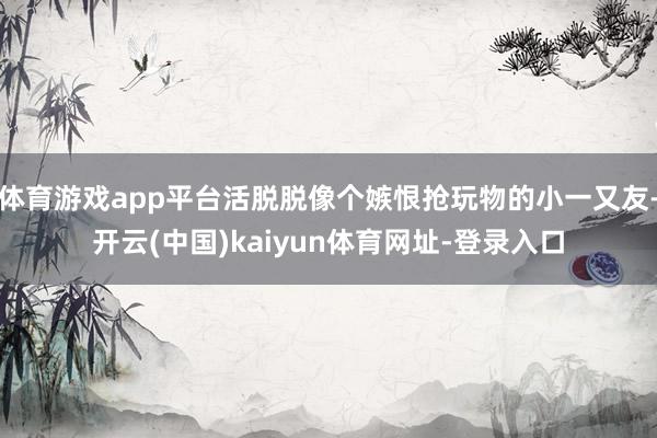 体育游戏app平台活脱脱像个嫉恨抢玩物的小一又友-开云(中国)kaiyun体育网址-登录入口