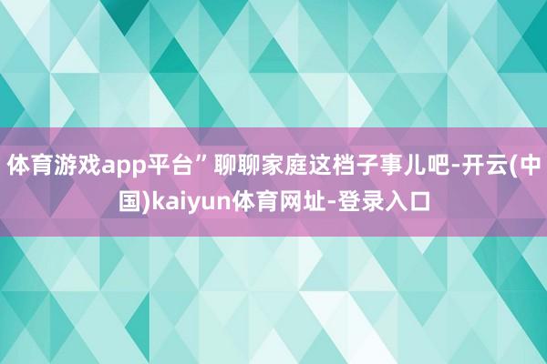 体育游戏app平台”聊聊家庭这档子事儿吧-开云(中国)kaiyun体育网址-登录入口