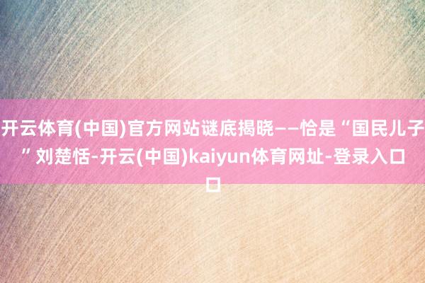 开云体育(中国)官方网站谜底揭晓——恰是“国民儿子”刘楚恬-开云(中国)kaiyun体育网址-登录入口