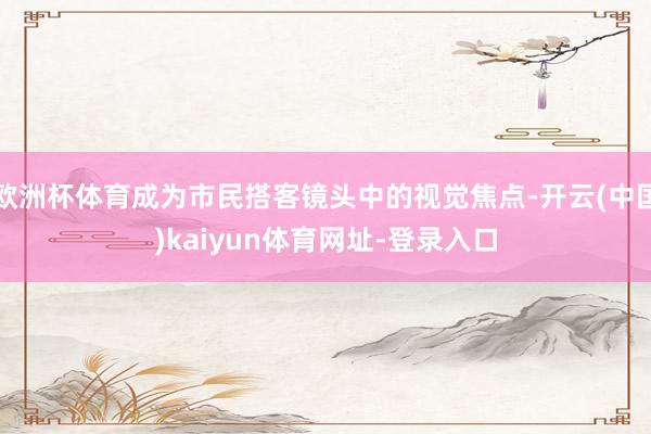 欧洲杯体育成为市民搭客镜头中的视觉焦点-开云(中国)kaiyun体育网址-登录入口
