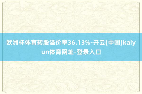 欧洲杯体育转股溢价率36.13%-开云(中国)kaiyun体育网址-登录入口