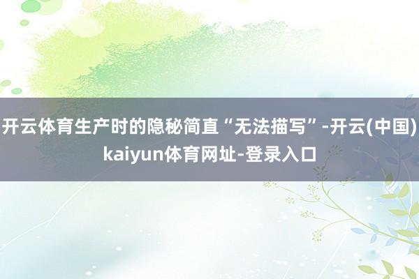 开云体育生产时的隐秘简直“无法描写”-开云(中国)kaiyun体育网址-登录入口