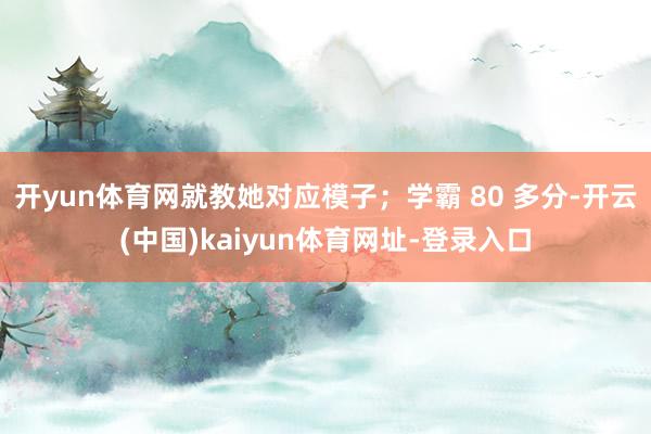 开yun体育网就教她对应模子；学霸 80 多分-开云(中国)kaiyun体育网址-登录入口