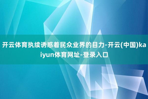 开云体育执续诱惑着民众业界的目力-开云(中国)kaiyun体育网址-登录入口