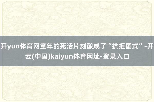 开yun体育网童年的死活片刻酿成了“抗拒图式”-开云(中国)kaiyun体育网址-登录入口