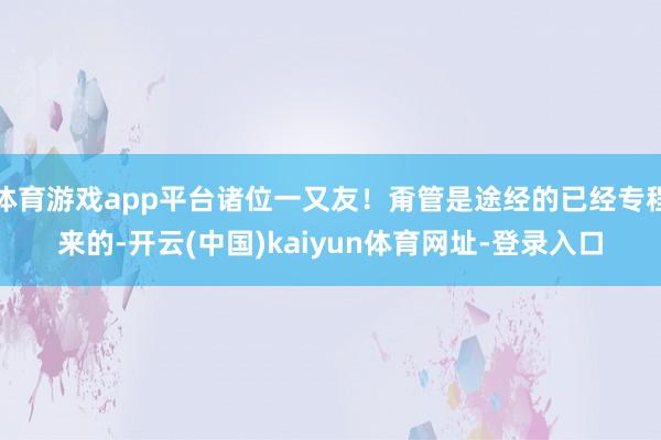 体育游戏app平台诸位一又友！甭管是途经的已经专程来的-开云(中国)kaiyun体育网址-登录入口