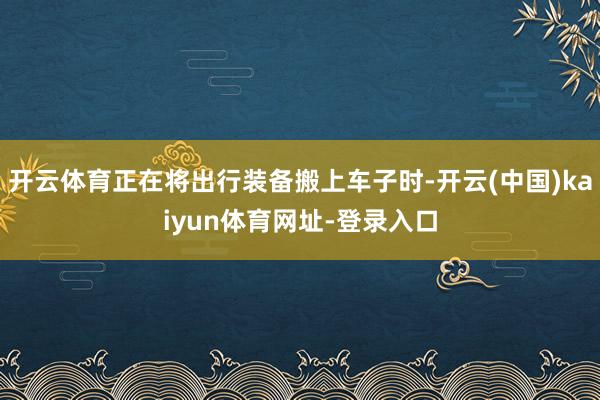 开云体育正在将出行装备搬上车子时-开云(中国)kaiyun体育网址-登录入口
