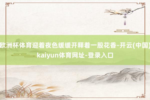 欧洲杯体育迎着夜色缓缓开释着一股花香-开云(中国)kaiyun体育网址-登录入口