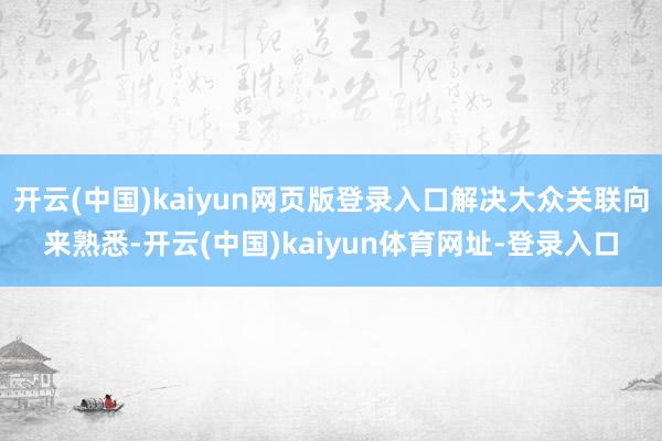 开云(中国)kaiyun网页版登录入口解决大众关联向来熟悉-开云(中国)kaiyun体育网址-登录入口