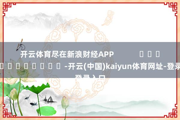 开云体育尽在新浪财经APP -开云(中国)kaiyun体育网址-登录入口