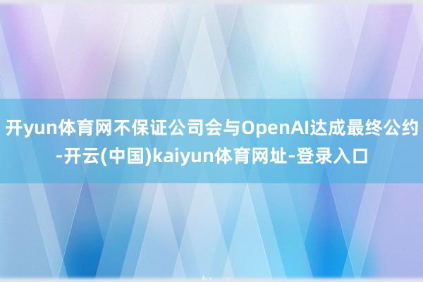 开yun体育网不保证公司会与OpenAI达成最终公约-开云(中国)kaiyun体育网址-登录入口